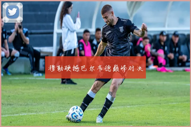 穆勒硬撼巴尔韦德巅峰对决